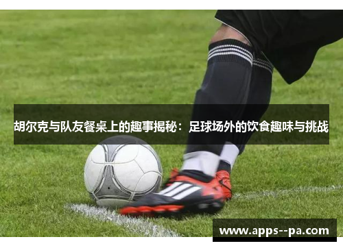 胡尔克与队友餐桌上的趣事揭秘：足球场外的饮食趣味与挑战