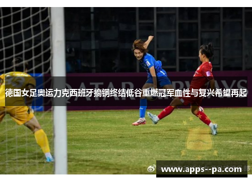 德国女足奥运力克西班牙摘铜终结低谷重燃冠军血性与复兴希望再起